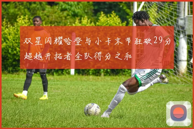 双星闪耀哈登与小卡末节狂砍29分超越开拓者全队得分之和