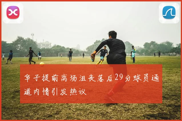 华子提前离场沮丧落后29分球员通道内情引发热议