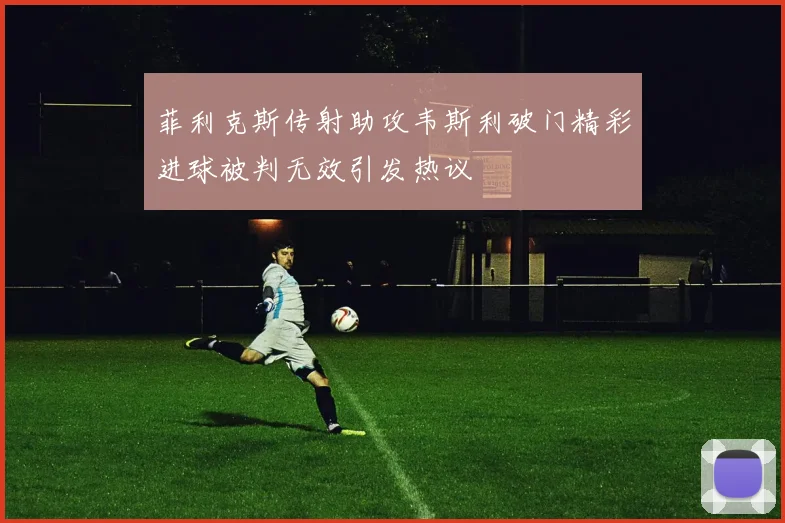 菲利克斯传射助攻韦斯利破门精彩进球被判无效引发热议