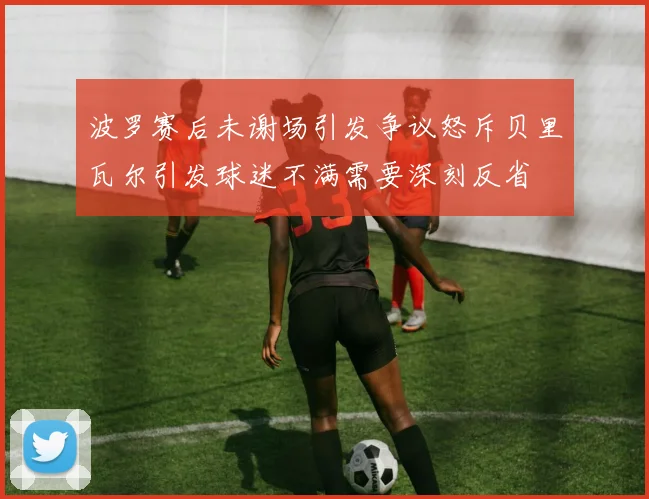 波罗赛后未谢场引发争议怒斥贝里瓦尔引发球迷不满需要深刻反省