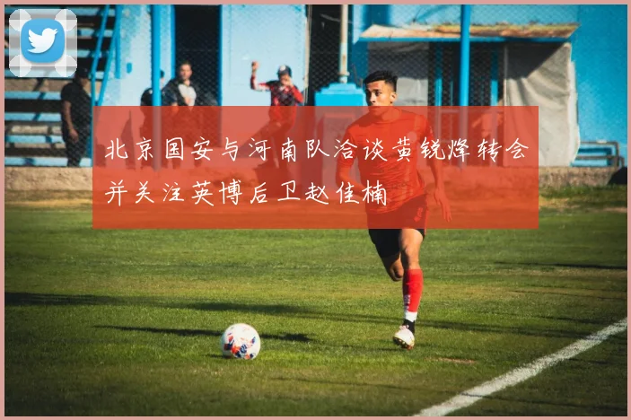 北京国安与河南队洽谈黄锐烽转会并关注英博后卫赵佳楠