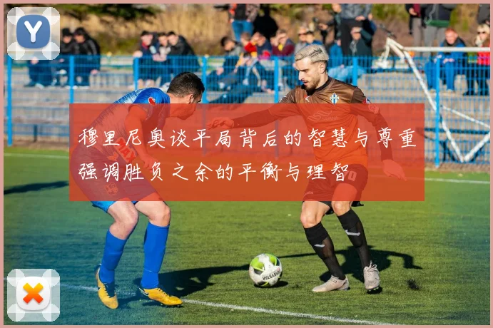 穆里尼奥谈平局背后的智慧与尊重强调胜负之余的平衡与理智