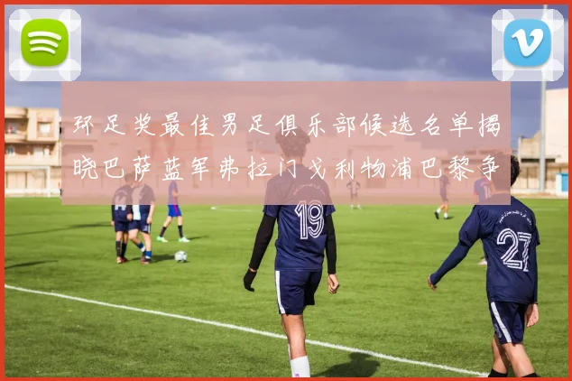环足奖最佳男足俱乐部候选名单揭晓巴萨蓝军弗拉门戈利物浦巴黎争夺荣誉
