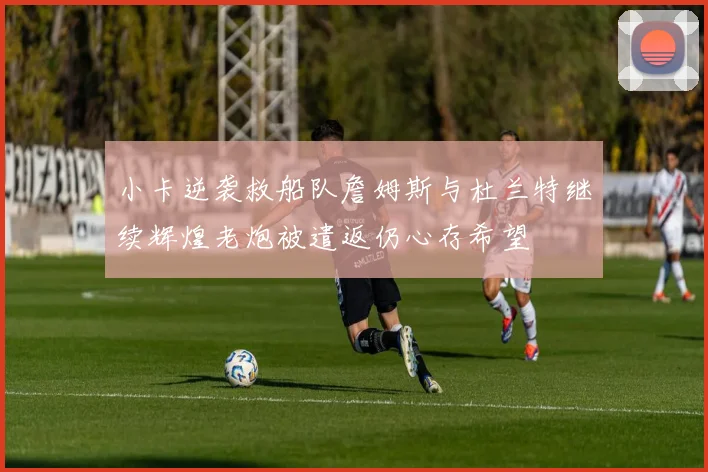小卡逆袭救船队詹姆斯与杜兰特继续辉煌老炮被遣返仍心存希望