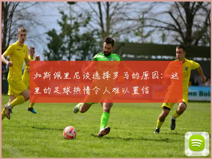 加斯佩里尼谈选择罗马的原因：这里的足球热情令人难以置信