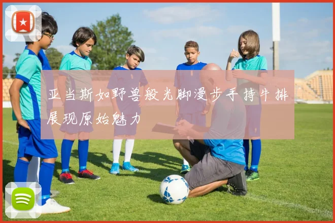 亚当斯如野兽般光脚漫步手持牛排展现原始魅力