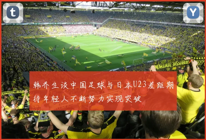 韩乔生谈中国足球与日本U23差距期待年轻人不断努力实现突破
