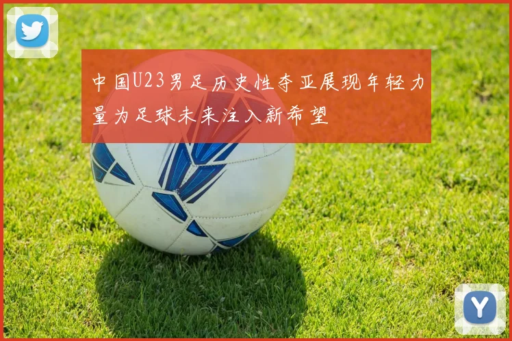 中国U23男足历史性夺亚展现年轻力量为足球未来注入新希望