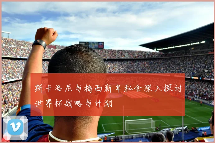斯卡洛尼与梅西新年私会深入探讨世界杯战略与计划