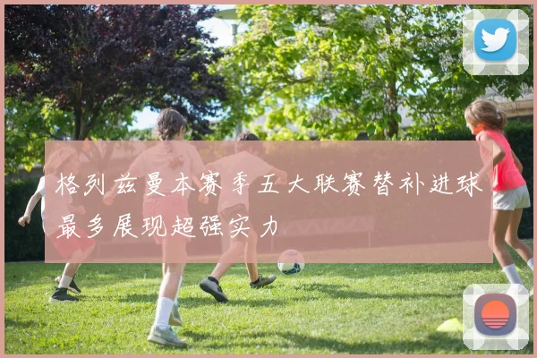 格列兹曼本赛季五大联赛替补进球最多展现超强实力