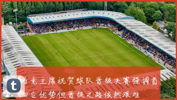马竞主席祝贺球队晋级决赛强调首回合优势但晋级之路依然艰难