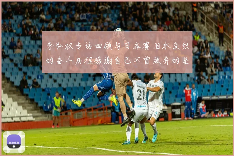 李弘权专访回顾与日本赛泪水交织的奋斗历程感谢自己不曾放弃的坚持