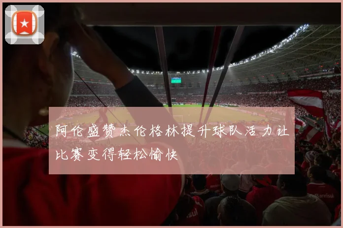 阿伦盛赞杰伦格林提升球队活力让比赛变得轻松愉快