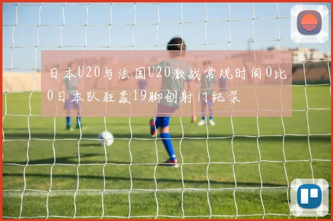 日本U20与法国U20激战常规时间0比0日本队狂轰19脚创射门纪录