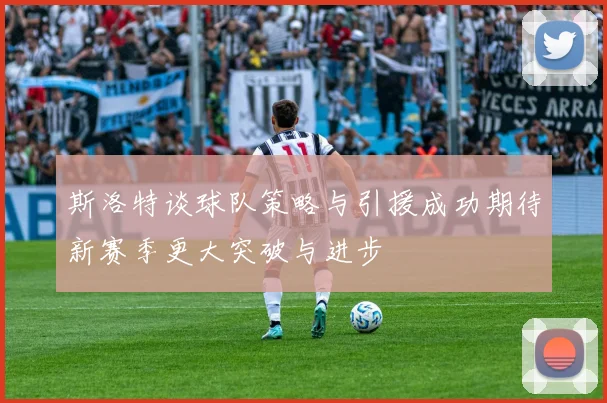 斯洛特谈球队策略与引援成功期待新赛季更大突破与进步
