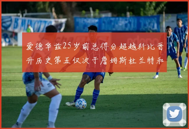 爱德华兹25岁前总得分超越科比晋升历史第五仅次于詹姆斯杜兰特和东契奇